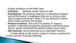  Energy problems on the MAC layer
 Collisions -Multiple sender wants to talk.
 Overhearing-The wireless medium is a broadcast medium
and all the source’s neighbours that are in receive state
hear a packet and drop it when it is not destined to them;
these nodes overhear the packet.
 Protocol overhead -RTS and CTS packets or request
packets in demand assignment protocols, and furthermore
by per-packet overhead like packet headers and trailers.
 Idle listening –active listening to an redundant channel.
A node being in idle state is ready to receive a packet but
is not currently receiving anything.
 