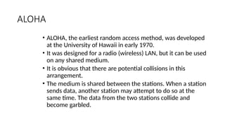 ALOHA
• ALOHA, the earliest random access method, was developed
at the University of Hawaii in early 1970.
• It was designed for a radio (wireless) LAN, but it can be used
on any shared medium.
• It is obvious that there are potential collisions in this
arrangement.
• The medium is shared between the stations. When a station
sends data, another station may attempt to do so at the
same time. The data from the two stations collide and
become garbled.
 
