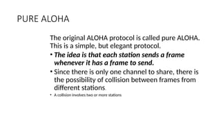 PURE ALOHA
The original ALOHA protocol is called pure ALOHA.
This is a simple, but elegant protocol.
• The idea is that each station sends a frame
whenever it has a frame to send.
• Since there is only one channel to share, there is
the possibility of collision between frames from
different stations.
• A collision involves two or more stations
 