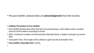 • The pure ALOHA protocol relies on acknowledgments from the receiver.
• Collision Prevention in Pure ALOHA:
• Pure ALOHA dictates that when the time-out period passes, each station waits a random
amount of time before resending its frame.
• After a maximum number of retransmission attempts Kmax' a station must give up and try
later.
• Vulnerable Time: The length of the collision is given by the Vulnerable Time.
• Pure ALOHA vulnerable time = 2 x Tfr
•
 