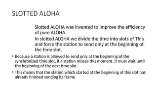 SLOTTED ALOHA
Slotted ALOHA was invented to improve the efficiency
of pure ALOHA
In slotted ALOHA we divide the time into slots of Tfr s
and force the station to send only at the beginning of
the time slot.
• Because a station is allowed to send only at the beginning of the
synchronized time slot, if a station misses this moment, it must wait until
the beginning of the next time slot.
• This means that the station which started at the beginning of this slot has
already finished sending its frame
 