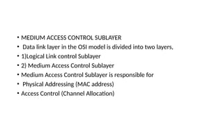 • MEDIUM ACCESS CONTROL SUBLAYER
• Data link layer in the OSI model is divided into two layers,
• 1)Logical Link control Sublayer
• 2) Medium Access Control Sublayer
• Medium Access Control Sublayer is responsible for
• Physical Addressing (MAC address)
• Access Control (Channel Allocation)
 