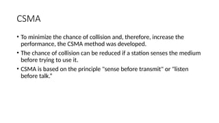 CSMA
• To minimize the chance of collision and, therefore, increase the
performance, the CSMA method was developed.
• The chance of collision can be reduced if a station senses the medium
before trying to use it.
• CSMA is based on the principle "sense before transmit" or "listen
before talk.“
 