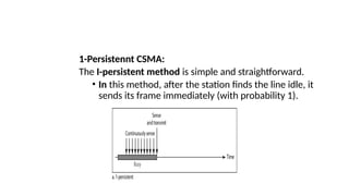 1-Persistennt CSMA:
The I-persistent method is simple and straightforward.
• In this method, after the station finds the line idle, it
sends its frame immediately (with probability 1).
 