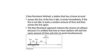 2.Non Persistent Method, a station that has a frame to send
• senses the line. If the line is idle, it sends immediately. If the
line is not idle, it waits a random amount of time and then
senses the line again.
• The Non Persistent approach reduces the chance of collision
because it is unlikely that two or more stations will wait the
same amount of time and retry to send simultaneously.
 