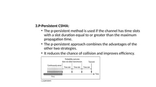 3.P-Persistent CSMA:
• The p-persistent method is used if the channel has time slots
with a slot duration equal to or greater than the maximum
propagation time.
• The p-persistent approach combines the advantages of the
other two strategies.
• It reduces the chance of collision and improves efficiency.
 