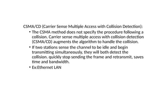 CSMA/CD (Carrier Sense Multiple Access with Collision Detection):
• The CSMA method does not specify the procedure following a
collision. Carrier sense multiple access with collision detection
(CSMA/CD) augments the algorithm to handle the collision.
• If two stations sense the channel to be idle and begin
transmitting simultaneously, they will both detect the
collision. quickly stop sending the frame and retransmit, saves
time and bandwidth.
• Ex:Ethernet LAN
 