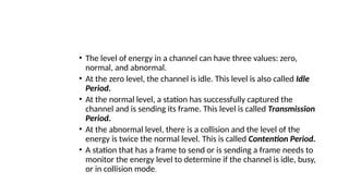 • The level of energy in a channel can have three values: zero,
normal, and abnormal.
• At the zero level, the channel is idle. This level is also called Idle
Period.
• At the normal level, a station has successfully captured the
channel and is sending its frame. This level is called Transmission
Period.
• At the abnormal level, there is a collision and the level of the
energy is twice the normal level. This is called Contention Period.
• A station that has a frame to send or is sending a frame needs to
monitor the energy level to determine if the channel is idle, busy,
or in collision mode.
 