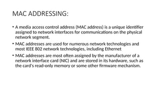 MAC ADDRESSING:
• A media access control address (MAC address) is a unique identifier
assigned to network interfaces for communications on the physical
network segment.
• MAC addresses are used for numerous network technologies and
most IEEE 802 network technologies, including Ethernet
• MAC addresses are most often assigned by the manufacturer of a
network interface card (NIC) and are stored in its hardware, such as
the card's read-only memory or some other firmware mechanism.
 