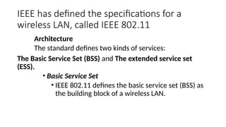 IEEE has defined the specifications for a
wireless LAN, called IEEE 802.11
Architecture
The standard defines two kinds of services:
The Basic Service Set (BSS) and The extended service set
(ESS).
• Basic Service Set
• IEEE 802.11 defines the basic service set (BSS) as
the building block of a wireless LAN.
 