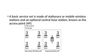 • A basic service set is made of stationary or mobile wireless
stations and an optional central base station, known as the
access point (AP).
 