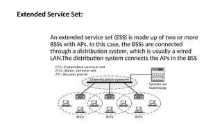 Extended Service Set:
An extended service set (ESS) is made up of two or more
BSSs with APs. In this case, the BSSs are connected
through a distribution system, which is usually a wired
LAN.The distribution system connects the APs in the BSS
 
