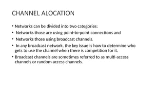 CHANNEL ALOCATION
• Networks can be divided into two categories:
• Networks those are using point-to-point connections and
• Networks those using broadcast channels.
• In any broadcast network, the key issue is how to determine who
gets to use the channel when there is competition for it.
• Broadcast channels are sometimes referred to as multi-access
channels or random access channels.
 