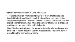 • Static Channel Allocation in LANs and MANs
• Frequency Division Multiplexing (FDM): If there are N users, the
bandwidth is divided into N equal-sized portions, each user being
assigned one portion. Drawback of FDM: FDM is a simple and efficient
allocation mechanism. But, when the number of senders is large and
continuously varying or the traffic is bursty.
• Time Division Multiplexing: Each user is statically allocated every Nth
time slot. If a user does not use the allocated slot. The same holds if
we split up the networks physically
 
