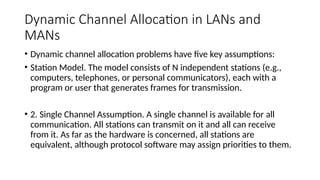 Dynamic Channel Allocation in LANs and
MANs
• Dynamic channel allocation problems have five key assumptions:
• Station Model. The model consists of N independent stations (e.g.,
computers, telephones, or personal communicators), each with a
program or user that generates frames for transmission.
• 2. Single Channel Assumption. A single channel is available for all
communication. All stations can transmit on it and all can receive
from it. As far as the hardware is concerned, all stations are
equivalent, although protocol software may assign priorities to them.
 