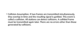 • Collision Assumption. If two frames are transmitted simultaneously,
they overlap in time and the resulting signal is garbled. This event is
called a collision. All stations can detect collisions. A collided frame
must be transmitted again later. There are no errors other than those
generated by collisions.
 