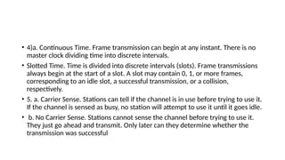 • 4)a. Continuous Time. Frame transmission can begin at any instant. There is no
master clock dividing time into discrete intervals.
• Slotted Time. Time is divided into discrete intervals (slots). Frame transmissions
always begin at the start of a slot. A slot may contain 0, 1, or more frames,
corresponding to an idle slot, a successful transmission, or a collision,
respectively.
• 5. a. Carrier Sense. Stations can tell if the channel is in use before trying to use it.
If the channel is sensed as busy, no station will attempt to use it until it goes idle.
• b. No Carrier Sense. Stations cannot sense the channel before trying to use it.
They just go ahead and transmit. Only later can they determine whether the
transmission was successful
 