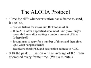 The ALOHA Protocol
• “Free for all”: whenever station has a frame to send,
it does so.
– Station listens for maximum RTT for an ACK.
– If no ACK after a specified amount of time (how long?),
re-sends frame after waiting a random amount of time
(otherwise?)
– It continues to retry for a number of times and then gives
up. (What happens then?)
– Receivers check FCS and destination address to ACK.
• 0.18 the peak utilization with an average of 0.5 frame
attempted every frame time. (Wait a minute.)
 