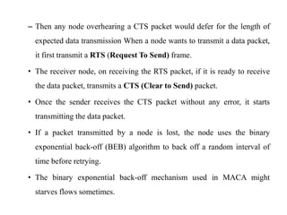 – Then any node overhearing a CTS packet would defer for the length of 
expected data transmission When a node wants to transmit a data packet, 
it first transmit a RTS (Request To Send) frame. 
• The receiver node, on receiving the RTS packet, if it is ready to receive 
the data packet, transmits a CTS (Clear to Send) packet. 
• Once the sender receives the CTS packet without any error, it starts 
transmitting the data packet. 
• If a packet transmitted by a node is lost, the node uses the binary 
exponential back-off (BEB) algorithm to back off a random interval of 
time before retrying. 
• The binary exponential back-off mechanism used in MACA might 
starves flows sometimes. 
 