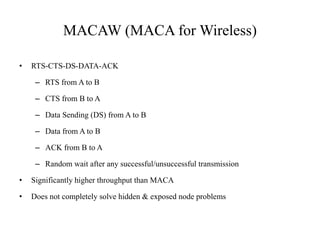 MACAW (MACA for Wireless) 
• RTS-CTS-DS-DATA-ACK 
– RTS from A to B 
– CTS from B to A 
– Data Sending (DS) from A to B 
– Data from A to B 
– ACK from B to A 
– Random wait after any successful/unsuccessful transmission 
• Significantly higher throughput than MACA 
• Does not completely solve hidden & exposed node problems 
 