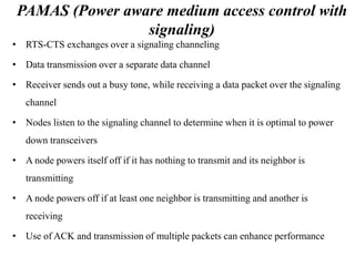 PAMAS (Power aware medium access control with 
signaling) 
• RTS-CTS exchanges over a signaling channeling 
• Data transmission over a separate data channel 
• Receiver sends out a busy tone, while receiving a data packet over the signaling 
channel 
• Nodes listen to the signaling channel to determine when it is optimal to power 
down transceivers 
• A node powers itself off if it has nothing to transmit and its neighbor is 
transmitting 
• A node powers off if at least one neighbor is transmitting and another is 
receiving 
• Use of ACK and transmission of multiple packets can enhance performance 
