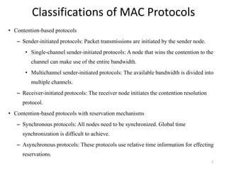 Classifications of MAC Protocols 
• Contention-based protocols 
– Sender-initiated protocols: Packet transmissions are initiated by the sender node. 
• Single-channel sender-initiated protocols: A node that wins the contention to the 
channel can make use of the entire bandwidth. 
• Multichannel sender-initiated protocols: The available bandwidth is divided into 
multiple channels. 
– Receiver-initiated protocols: The receiver node initiates the contention resolution 
protocol. 
• Contention-based protocols with reservation mechanisms 
– Synchronous protocols: All nodes need to be synchronized. Global time 
synchronization is difficult to achieve. 
– Asynchronous protocols: These protocols use relative time information for effecting 
reservations. 
7 
 
