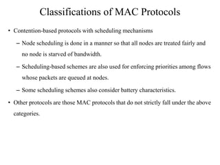 Classifications of MAC Protocols 
• Contention-based protocols with scheduling mechanisms 
– Node scheduling is done in a manner so that all nodes are treated fairly and 
no node is starved of bandwidth. 
– Scheduling-based schemes are also used for enforcing priorities among flows 
whose packets are queued at nodes. 
– Some scheduling schemes also consider battery characteristics. 
• Other protocols are those MAC protocols that do not strictly fall under the above 
categories. 
 