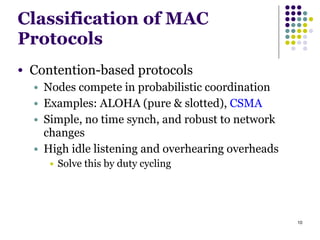 10
Classification of MAC
Protocols
● Contention-based protocols
● Nodes compete in probabilistic coordination
● Examples: ALOHA (pure & slotted), CSMA
● Simple, no time synch, and robust to network
changes
● High idle listening and overhearing overheads
● Solve this by duty cycling
 