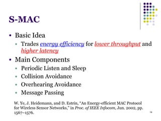 14
S-MAC
W. Ye, J. Heidemann, and D. Estrin, “An Energy-efficient MAC Protocol
for Wireless Sensor Networks,” in Proc. of IEEE Infocom, Jun. 2002, pp.
1567–1576.
● Basic Idea
● Trades energy efficiency for lower throughput and
higher latency
● Main Components
● Periodic Listen and Sleep
● Collision Avoidance
● Overhearing Avoidance
● Message Passing
 