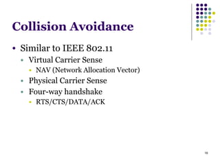 16
Collision Avoidance
● Similar to IEEE 802.11
● Virtual Carrier Sense
● NAV (Network Allocation Vector)
● Physical Carrier Sense
● Four-way handshake
● RTS/CTS/DATA/ACK
 