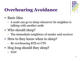 17
Overhearing Avoidance
● Basic Idea
● A node can go to sleep whenever its neighbor is
talking with another node
● Who should sleep?
● The immediate neighbors of sender and receiver
● How to they know when to sleep?
● By overhearing RTS or CTS
● Hog long should they sleep?
● NAV
 