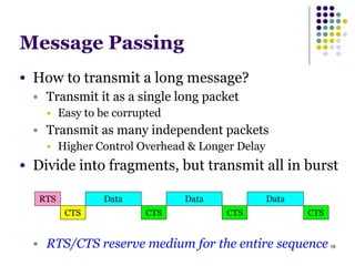 18
Message Passing
● How to transmit a long message?
● Transmit it as a single long packet
● Easy to be corrupted
● Transmit as many independent packets
● Higher Control Overhead & Longer Delay
● Divide into fragments, but transmit all in burst
!
!
!
● RTS/CTS reserve medium for the entire sequence
RTS
CTS
Data
CTS
Data
CTS
Data
CTS
 