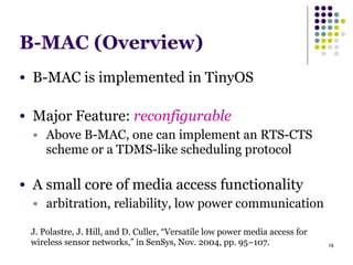 19
B-MAC (Overview)
● B-MAC is implemented in TinyOS
!
● Major Feature: reconfigurable
● Above B-MAC, one can implement an RTS-CTS
scheme or a TDMS-like scheduling protocol
!
● A small core of media access functionality
● arbitration, reliability, low power communication
J. Polastre, J. Hill, and D. Culler, “Versatile low power media access for
wireless sensor networks,” in SenSys, Nov. 2004, pp. 95–107.
 