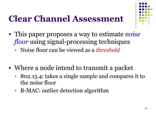 21
Clear Channel Assessment
● This paper proposes a way to estimate noise
floor using signal-processing techniques
● Noise floor can be viewed as a threshold
!
● Where a node intend to transmit a packet
● 802.15.4: takes a single sample and compares it to
the noise floor
● B-MAC: outlier detection algorithm
 