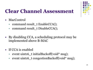 23
Clear Channel Assessment
● MacControl
● command result_t EnableCCA();
● command result_t DisableCCA();
!
● By disabling CCA, a scheduling protocol may be
implemented above B-MAC
!
● If CCA is enabled
● event uint16_t initialBackoff(void* msg);
● event uint16_t congestionBackoff(void* msg);
 