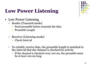 25
Low Power Listening
● Low Power Listening
● Sender (Transmit mode)
● Send preamble before transmit the data
● Preamble Length
!
● Receiver (Listening mode)
● Check Interval
!
● To reliably receive data, the preamble length is matched to
the interval that the channel is checked for activity
● If the channel is checked every 100 ms, the preamble must
be at least 100 ms long
 