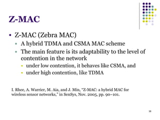 38
Z-MAC
● Z-MAC (Zebra MAC)
● A hybrid TDMA and CSMA MAC scheme
● The main feature is its adaptability to the level of
contention in the network
● under low contention, it behaves like CSMA, and
● under high contention, like TDMA
I. Rhee, A. Warrier, M. Aia, and J. Min, “Z-MAC: a hybrid MAC for
wireless sensor networks,” in SenSys, Nov. 2005, pp. 90–101.
 