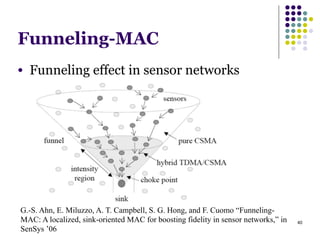 40
Funneling-MAC
● Funneling effect in sensor networks
G.-S. Ahn, E. Miluzzo, A. T. Campbell, S. G. Hong, and F. Cuomo “Funneling-
MAC: A localized, sink-oriented MAC for boosting fidelity in sensor networks,” in
SenSys ’06
 