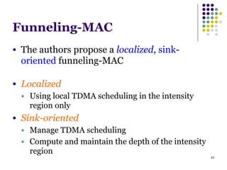 41
Funneling-MAC
● The authors propose a localized, sink-
oriented funneling-MAC
!
● Localized
● Using local TDMA scheduling in the intensity
region only
● Sink-oriented
● Manage TDMA scheduling
● Compute and maintain the depth of the intensity
region
 