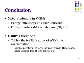 42
Conclusion
● MAC Protocols in WSNs
● Energy Efficiency and Other Concerns
● Contention-based/Schedule-based/Hybrid
!
● Future Directions
● Taking the traffic features of WSNs into
consideration
● Communication Patterns: Convergecast, Broadcast,
Local Gossip, Event Reporting, etc.
 