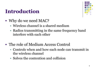 6
Introduction
● Why do we need MAC?
● Wireless channel is a shared medium
● Radios transmitting in the same frequency band
interfere with each other
!
● The role of Medium Access Control
● Controls when and how each node can transmit in
the wireless channel
● Solves the contention and collision
 