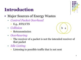 8
Introduction
● Major Sources of Energy Wastes
● Control Packet Overhead
● E.g., RTS/CTS
● Collision
● Retransmission
● Overhearing
● The receiver of a packet is not the intended receiver of
that packet
● Idle Listing
● Listening to possible traffic that is not sent
ab
 