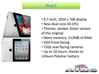 iPad 2


• 9.7-inch, 1024 x 768 display
• New dual core A5 CPU
• Thinner, sleeker, faster variant
of the original
• More memory; 512MB of RAM
• VGA front-facing
• 720p rear-facing cameras
• Up to 10 hours, thanks to
Lithium Polymer battery
 