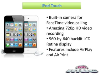 iPod Touch

  • Built-in camera for
  FaceTime video calling
  • Amazing 720p HD video
  recording
  • 960-by-640 backlit LCD
  Retina display
  • Features include AirPlay
  and AirPrint
 