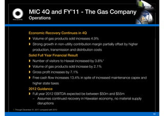 MIC 4Q and FY 11 - The Gas Company
                           FY’11
                Operations


                Economic Recovery Continues in 4Q
                    Volume of gas products sold increases 4 9%
                                                          4.9%
                    Strong growth in non-utility contribution margin partially offset by higher
                    p
                    production, transmission and distribution costs
                Solid Full Year Financial Result
                    Number of visitors to Hawaii increased by 3.8%1
                    Volume of gas products sold increase by 2.1%
                    Gross profit increases by 7.1%
                    Free cash flow increases 13 4% in spite of increased maintenance capex and
                                             13.4%
                    higher state taxes
                2012 Guidance
                  Full year 2012 EBITDA expected be between $50m and $55m
                  – Assumes continued recovery in Hawaiian economy, no material supply
                      disruptions
1. Through December 31, 2011 compared with 2010

                                                                                                  10
 