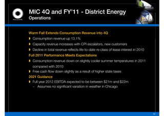 MIC 4Q and FY 11 - District Energy
           FY’11
Operations


Warm Fall Extends Consumption Revenue into 4Q
  Consumption revenue up 13 1%
                         13.1%
  Capacity revenue increases with CPI escalators, new customers
  Decline in total revenue reflects life-to-date re-class of lease interest in 2010
Full 2011 Performance Meets Expectations
  Consumption revenue down on slightly cooler summer temperatures in 2011
  compared with 2010
  Free cash flow down slightly as a result of higher state taxes
2021 Guidance
  Full year 2012 EBITDA expected to be between $21m and $22m
  – Assumes no significant variation in weather in Chicago




                                                                                      11
 