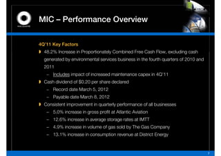 MIC – P f         O    i
      Performance Overview

4Q’11 Key Factors
  48.2%
  48 2% Increase in Proportionately Combined Free Cash Flow excluding cash
                                                       Flow,
  generated by environmental services business in the fourth quarters of 2010 and
  2011
   – Includes impact of increased maintenance capex in 4Q’11
  Cash dividend of $0.20 per share declared
   – Record date March 5, 2012
   – Payable date March 8, 2012
  Consistent improvement in quarterly performance of all businesses
   − 5.0% increase in gross profit at Atlantic Aviation
                            g       g
   − 12.6% increase in average storage rates at IMTT
   − 4.9% increase in volume of gas sold by The Gas Company
   − 13.1% increase in consumption revenue at District Energy


                                                                                    7
 