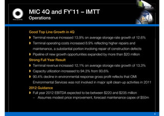 MIC 4Q and FY 11 – IMTT
           FY’11
Operations


Good Top Line Growth in 4Q
  Terminal revenue increased 13.9% on average storage rate growth of 12.6%
  Terminal operating costs increased 8.9% reflecting higher repairs and
  maintenance, a substantial portion involving repair of construction defects
  Pipeline of new growth opportunities expanded by more than $20 million
Strong Full Year Result
  Terminall revenue iincreased 12.1% on average storage rate growth of 13 3%
  T   i                      d 12 1%             t        t      th f 13.3%
  Capacity utilization increased to 94.3% from 93.6%
  90.4%
  90 4% decline in environmental response gross profit reflects that OMI
  Environmental Services was not involved in major spill clean-up activities in 2011
2012 Guidance
  Full year 2012 EBITDA expected to be between $220 and $235 million
  – Assumes modest price improvement, forecast maintenance capex of $50m



                                                                                       9
 