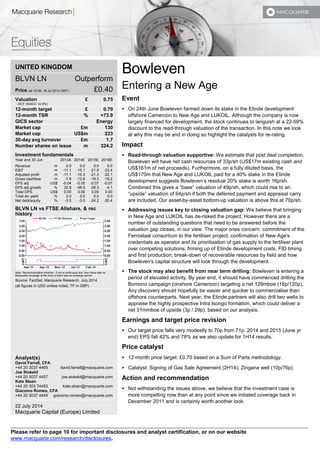 UNITED KINGDOM 
BLVN LN Outperform 
Price (at 15:35, 18 Jul 2014 GMT) £0.40 
Valuation £ 0.75 
- DCF (WACC 10.0%) 
12-month target £ 0.70 
12-month TSR % +73.9 
GICS sector Energy 
Market cap £m 130 
Market cap US$m 223 
30-day avg turnover £m 1.7 
Number shares on issue m 324.2 
Investment fundamentals 
Year end 30 Jun 2013A 2014E 2015E 2016E 
Revenue m 0.0 0.0 0.0 0.0 
EBIT m -11.1 -15.1 -21.5 -22.4 
Adjusted profit m -11.1 -16.3 -21.3 -22.1 
Gross cashflow m -7.8 -12.6 -18.3 -19.2 
EPS adj US$ -0.04 -0.05 -0.07 -0.07 
EPS adj growth % 22.8 -36.0 -28.3 -4.1 
Total DPS US$ 0.00 0.00 0.00 0.00 
Total div yield % 0.0 0.0 0.0 0.0 
Net debt/equity % -3.5 -3.0 -24.2 -20.4 
BLVN LN vs FTSE Allshare, & rec 
history 
Note: Recommendation timeline - if not a continuous line, then there was no 
Macquarie coverage at the time or there was an embargo period. 
Source: FactSet, Macquarie Research, July 2014 
(all figures in USD unless noted, TP in GBP) 
Analyst(s) 
David Farrell, CFA 
+44 20 3037 4465 david.farrell@macquarie.com 
Joe Stokeld 
+44 20 3037 4457 joe.stokeld@macquarie.com 
Kate Sloan 
+44 20 303 74453 kate.sloan@macquarie.com 
Giacomo Romeo, CFA 
+44 20 3037 4445 giacomo.romeo@macquarie.com 
22 July 2014 
Macquarie Capital (Europe) Limited 
Bowleven 
Entering a New Age 
Event 
 On 24th June Bowleven farmed down its stake in the Etinde development 
offshore Cameroon to New Age and LUKOIL. Although the company is now 
largely financed for development, the stock continues to languish at a 22-59% 
discount to the read-through valuation of the transaction. In this note we look 
at why this may be and in doing so highlight the catalysts for re-rating. 
Impact 
 Read-through valuation supportive: We estimate that post deal completion, 
Bowleven will have net cash resources of 33p/sh (US$17m existing cash and 
US$161m of net proceeds). Furthermore, on a fully diluted basis, the 
US$170m that New Age and LUKOIL paid for a 40% stake in the Etinde 
development suggests Bowleven’s residual 20% stake is worth 16p/sh. 
Combined this gives a “base” valuation of 49p/sh, which could rise to an 
“upside” valuation of 64p/sh if both the deferred payment and appraisal carry 
are included. Our asset-by-asset bottom-up valuation is above this at 70p/sh. 
 Addressing issues key to closing valuation gap: We believe that bringing 
in New Age and LUKOIL has de-risked the project. However there are a 
number of outstanding questions that need to be answered before the 
valuation gap closes, in our view. The major ones concern: commitment of the 
Ferrostaal consortium to the fertiliser project; confirmation of New Age's 
credentials as operator and its prioritisation of gas supply to the fertiliser plant 
over competing solutions; firming up of Etinde development costs, FID timing 
and first production; break-down of recoverable resources by field and how 
Bowleven's capital structure will look through the development. 
 The stock may also benefit from near term drilling: Bowleven is entering a 
period of elevated activity. By year end, it should have commenced drilling the 
Bomono campaign (onshore Cameroon) targeting a net 129mboe (16p/120p). 
Any discovery should hopefully be easier and quicker to commercialise than 
offshore counterparts. Next year, the Etinde partners will also drill two wells to 
appraise the highly prospective Intra Isongo formation, which could deliver a 
net 31mmboe of upside (3p / 29p), based on our analysis. 
Earnings and target price revision 
 Our target price falls very modestly to 70p from 71p. 2014 and 2015 (June yr 
end) EPS fall 42% and 78% as we also update for 1H14 results. 
Price catalyst 
 12-month price target: £0.70 based on a Sum of Parts methodology. 
 Catalyst: Signing of Gas Sale Agreement (2H14); Zingana well (10p/76p) 
Action and recommendation 
 Not withstanding the issues above, we believe that the investment case is 
more compelling now than at any point since we initiated coverage back in 
December 2011 and is certainly worth another look. 
Please refer to page 10 for important disclosures and analyst certification, or on our website 
www.macquarie.com/research/disclosures. 
 