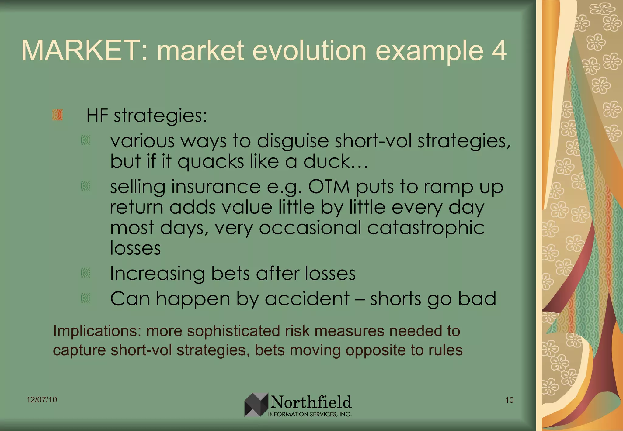 MARKET: market evolution example 4 HF strategies:  various ways to disguise short-vol strategies, but if it quacks like a duck…  selling insurance e.g. OTM puts to ramp up return adds value little by little every day most days, very occasional catastrophic losses Increasing bets after losses Can happen by accident – shorts go bad Implications: more sophisticated risk measures needed to capture short-vol strategies, bets moving opposite to rules 